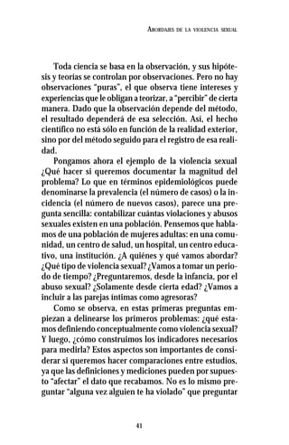 41
ABORDAJES DE LA VIOLENCIA SEXUAL
Toda ciencia se basa en la observación, y sus hipóte-
sis y teorías se controlan por observaciones. Pero no hay
observaciones “puras”, el que observa tiene intereses y
experiencias que le obligan a teorizar, a “percibir” de cierta
manera. Dado que la observación depende del método,
el resultado dependerá de esa selección. Así, el hecho
científico no está sólo en función de la realidad exterior,
sino por del método seguido para el registro de esa reali-
dad.
Pongamos ahora el ejemplo de la violencia sexual
¿Qué hacer si queremos documentar la magnitud del
problema? Lo que en términos epidemiológicos puede
denominarse la prevalencia (el número de casos) o la in-
cidencia (el número de nuevos casos), parece una pre-
gunta sencilla: contabilizar cuántas violaciones y abusos
sexuales existen en una población. Pensemos que habla-
mos de una población de mujeres adultas: en una comu-
nidad, un centro de salud, un hospital, un centro educa-
tivo, una institución. ¿A quiénes y qué vamos abordar?
¿Qué tipo de violencia sexual? ¿Vamos a tomar un perio-
do de tiempo? ¿Preguntaremos, desde la infancia, por el
abuso sexual? ¿Solamente desde cierta edad? ¿Vamos a
incluir a las parejas íntimas como agresoras?
Como se observa, en estas primeras preguntas em-
piezan a delinearse los primeros problemas: ¿qué esta-
mos definiendo conceptualmente como violencia sexual?
Y luego, ¿cómo construimos los indicadores necesarios
para medirla? Estos aspectos son importantes de consi-
derar si queremos hacer comparaciones entre estudios,
ya que las definiciones y mediciones pueden por supues-
to “afectar” el dato que recabamos. No es lo mismo pre-
guntar “alguna vez alguien te ha violado” que preguntar
 