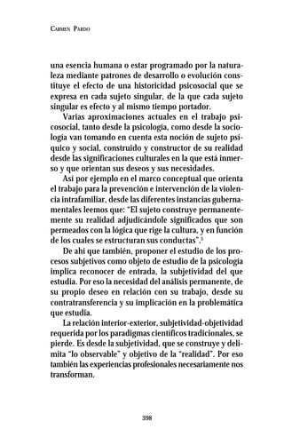 398
CARMEN PARDO
una esencia humana o estar programado por la natura-
leza mediante patrones de desarrollo o evolución cons-
tituye el efecto de una historicidad psicosocial que se
expresa en cada sujeto singular, de la que cada sujeto
singular es efecto y al mismo tiempo portador.
Varias aproximaciones actuales en el trabajo psi-
cosocial, tanto desde la psicología, como desde la socio-
logía van tomando en cuenta esta noción de sujeto psí-
quico y social, construido y constructor de su realidad
desde las significaciones culturales en la que está inmer-
so y que orientan sus deseos y sus necesidades.
Así por ejemplo en el marco conceptual que orienta
el trabajo para la prevención e intervención de la violen-
cia intrafamiliar, desde las diferentes instancias guberna-
mentales leemos que: “El sujeto construye permanente-
mente su realidad adjudicándole significados que son
permeados con la lógica que rige la cultura, y en función
de los cuales se estructuran sus conductas”.5
De ahí que también, proponer el estudio de los pro-
cesos subjetivos como objeto de estudio de la psicología
implica reconocer de entrada, la subjetividad del que
estudia. Por eso la necesidad del análisis permanente, de
su propio deseo en relación con su trabajo, desde su
contratransferencia y su implicación en la problemática
que estudia.
La relación interior-exterior, subjetividad-objetividad
requerida por los paradigmas científicos tradicionales, se
pierde. Es desde la subjetividad, que se construye y deli-
mita “lo observable” y objetivo de la “realidad”. Por eso
también las experiencias profesionales necesariamente nos
transforman.
 