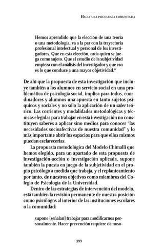 399
HACIA UNA PSICOLOGÍA COMUNITARIA
Hemos aprendido que la elección de una teoría
o una metodología, va a la par con la trayectoria
profesional intelectual y personal de los investi-
gadores. Que en esta elección, cada quien se jue-
ga como sujeto. Que el estudio de la subjetividad
empieza con el análisis del investigador y que eso
es lo que conduce a una mayor objetividad.6
De ahí que la propuesta de esta investigación que inclu-
ye también a los alumnos en servicio social en una pro-
blemática de psicología social, implica para todos, coor-
dinadores y alumnos una apuesta en tanto sujetos psí-
quicos y sociales y no sólo la aplicación de un saber teó-
rico. Las corrientes y modalidades metodológicas y téc-
nicas elegidas para trabajar en esta investigación no cons-
tituyen saberes a aplicar sino medios para conocer “las
necesidades socioafectivas de nuestra comunidad” y lo
más importante abrir los espacios para que ellos mismos
puedan esclarecerlas.
La propuesta metodológica del Modelo Chimalli que
hemos elegido, para un apartado de esta propuesta de
investigación-acción o investigación aplicada, supone
también la puesta en juego de la subjetividad en el pro-
pio psicólogo a medida que trabaja, y el replanteamiento
por tanto, de nuestros objetivos como miembros del Co-
legio de Psicología de la Universidad.
Dentro de las estrategias de intervención del modelo,
está también la revisión permanente de nuestra posición
como psicólogos al interior de las instituciones escolares
o la comunidad:
supone [señalan] trabajar para modificarnos per-
sonalmente. Hacer prevención requiere de noso-
 