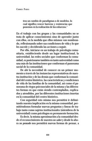 400
CARMEN PARDO
tros un cambio de paradigmas o de modelos, lo
cual significa vencer barreras y resistencias que
ponemos en la realización de los esfuerzos.7
En el trabajo con los grupos y las comunidades no se
trata de aplicar conocimientos sino de aprender junto
con ellos, en la medida que ellos mismos van nombran-
do, reflexionando sobre sus condiciones de vida y lo que
les sucede y decidiendo las acciones a seguir.
Por ello, iniciarse en un trabajo de psicología comu-
nitaria, estableciendo desde un lugar institucional, la
universidad, las redes sociales que conforman la comu-
nidad, es posicionarse también en tanto universidad como
una más de las instituciones que conforman el panorama
social de la comunidad.
De ahí la necesidad de conocer en un primer mo-
mento a través de las instancias representativas de nues-
tra institución y de las demás que conforman la comuni-
dad del centro histórico, las características y condiciones
de vida de las familias de la comunidad, así como el pa-
norama de riegos psicosociales de la misma y las diferen-
tes formas en que están siendo contemplados, explica-
dos y atendidos, por las diferentes instituciones insertas
en la comunidad del centro histórico.
Con seguridad esto mismo nos permitirá ir delimi-
tando nuestra implicación en la misma comunidad, per-
mitiéndonos formular nuevas preguntas y líneas de tra-
bajo tanto como sujetos institucionales (miembros de la
universidad) como psicólogos en permanente formación.
Es decir, la misma aproximación a la comunidad des-
de el reconocimiento de nuestro no saber y desde lo aho-
ra no pensado nos permitirá nuevas formas de pensar, a
 