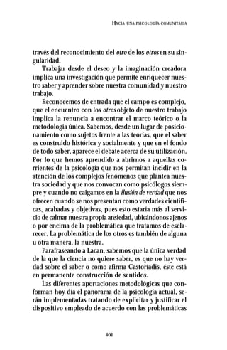 401
HACIA UNA PSICOLOGÍA COMUNITARIA
través del reconocimiento del otro de los otros en su sin-
gularidad.
Trabajar desde el deseo y la imaginación creadora
implica una investigación que permite enriquecer nues-
tro saber y aprender sobre nuestra comunidad y nuestro
trabajo.
Reconocemos de entrada que el campo es complejo,
que el encuentro con los otros objeto de nuestro trabajo
implica la renuncia a encontrar el marco teórico o la
metodología única. Sabemos, desde un lugar de posicio-
namiento como sujetos frente a las teorías, que el saber
es construido histórica y socialmente y que en el fondo
de todo saber, aparece el debate acerca de su utilización.
Por lo que hemos aprendido a abrirnos a aquellas co-
rrientes de la psicología que nos permitan incidir en la
atención de los complejos fenómenos que plantea nues-
tra sociedad y que nos convocan como psicólogos siem-
pre y cuando no caigamos en la ilusión de verdad que nos
ofrecen cuando se nos presentan como verdades científi-
cas, acabadas y objetivas, pues esto estaría más al servi-
cio de calmar nuestra propia ansiedad, ubicándonos ajenos
o por encima de la problemática que tratamos de escla-
recer. La problemática de los otros es también de alguna
u otra manera, la nuestra.
Parafraseando a Lacan, sabemos que la única verdad
de la que la ciencia no quiere saber, es que no hay ver-
dad sobre el saber o como afirma Castoríadis, éste está
en permanente construcción de sentidos.
Las diferentes aportaciones metodológicas que con-
forman hoy día el panorama de la psicología actual, se-
rán implementadas tratando de explicitar y justificar el
dispositivo empleado de acuerdo con las problemáticas
 