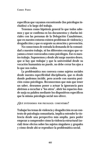 402
CARMEN PARDO
específicas que vayamos encontrando (los psicólogos in-
cluidos) a lo largo del trabajo.
Tenemos como hipótesis general lo que todos sabe-
mos y que se confirma en los documentos y charlas ini-
ciales con las personas de la Delegación Cuauhtémoc,
que en nuestro entorno existen problemas de violencia y
drogadicción y que es urgente su atención y prevención.
No conocemos de entrada la demanda de la comuni-
dad a nuestro trabajo, ni los diferentes encargos que va-
yamos a tener convocados como psicólogos. Ese es nues-
tro trabajo. Suponemos y desde ahí surge nuestro deseo,
que sí hay que trabajar y que la universidad desde su
vocación humanista no puede, no debe cerrar los ojos a
lo que nos rodea.
La problemática nos convoca como sujetos sociales
desde nuestra especificidad disciplinaria, que es desde
donde podemos incidir, pero acorde con nuestra posi-
ción como psicólogos. Reconocemos que más que tener
un saber, deseamos poner a actuar la ignorancia para
abrirnos a escuchar a “los otros”, abrir los espacios don-
de surja su palabra mediante los dispositivos específicos
que la misma psicología social nos ofrece.
¿QUÉ ENTENDEMOS POR PSICOLOGÍA COMUNITARIA?
Trabajar los temas de violencia y drogadicción en un con-
texto de psicología comunitaria, implica entender la vio-
lencia desde una perspectiva más amplia, para poder
empezar a comprender cómo la violencia estructural (so-
cial) tiene efectos sobre los sujetos singulares y grupales
y cómo desde ahí se reproduce la problemática social.
 