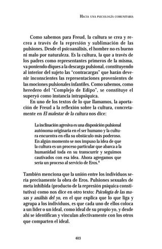 403
HACIA UNA PSICOLOGÍA COMUNITARIA
Como sabemos para Freud, la cultura se crea y re-
crea a través de la represión y sublimación de las
pulsiones. Desde el psicoanálisis, el hombre no es bueno
ni malo por naturaleza. Es la cultura, la que a través de
los padres como representantes primeros de la misma,
va poniendo diques a la descarga pulsional, constituyendo
al interior del sujeto las “contracargas” que harán deve-
nir inconscientes las representaciones provenientes de
las mociones pulsionales infantiles. Como sabemos, como
heredero del “Complejo de Edipo”, se constituye el
superyó como instancia intrapsiquíca.
En uno de los textos de lo que llamamos, la aporta-
ción de Freud a la reflexión sobre la cultura, concreta-
mente en El malestar de la cultura nos dice:
Lainclinaciónagresivaesunadisposiciónpulsional
autónoma originaria en el ser humano y la cultu-
ra encuentra en ella su obstáculo más poderoso.
En algún momento se nos impuso la idea de que
la cultura es un proceso particular que abarca a la
humanidad toda en su transcurrir y seguimos
cautivados con esa idea. Ahora agregamos que
sería un proceso al servicio de Eros.8
También menciona que la unión entre los individuos se-
ría precisamente la obra de Eros. Pulsiones sexuales de
meta inhibida (producto de la represión psíquica consti-
tutiva) como nos dice en otro texto: Psicología de las ma-
sas y análisis del yo, en el que explica que lo que liga y
agrupa a los individuos, es que cada uno de ellos coloca
a un líder o un ideal, como ideal de su propio yo, y desde
ahí se identifican y vinculan afectivamente con los otros
que comparten el ideal.
 