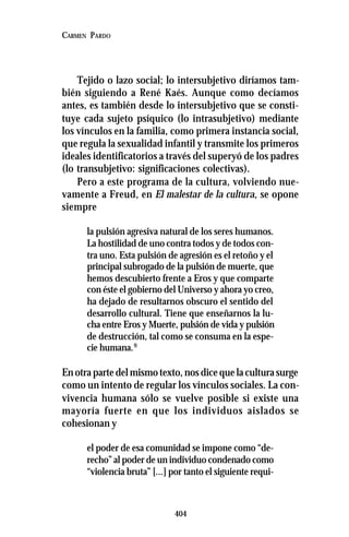 404
CARMEN PARDO
Tejido o lazo social; lo intersubjetivo diríamos tam-
bién siguiendo a René Kaés. Aunque como decíamos
antes, es también desde lo intersubjetivo que se consti-
tuye cada sujeto psíquico (lo intrasubjetivo) mediante
los vínculos en la familia, como primera instancia social,
que regula la sexualidad infantil y transmite los primeros
ideales identificatorios a través del superyó de los padres
(lo transubjetivo: significaciones colectivas).
Pero a este programa de la cultura, volviendo nue-
vamente a Freud, en El malestar de la cultura, se opone
siempre
la pulsión agresiva natural de los seres humanos.
La hostilidad de uno contra todos y de todos con-
tra uno. Esta pulsión de agresión es el retoño y el
principal subrogado de la pulsión de muerte, que
hemos descubierto frente a Eros y que comparte
con éste el gobierno del Universo y ahora yo creo,
ha dejado de resultarnos obscuro el sentido del
desarrollo cultural. Tiene que enseñarnos la lu-
cha entre Eros y Muerte, pulsión de vida y pulsión
de destrucción, tal como se consuma en la espe-
cie humana.9
Enotrapartedelmismotexto,nosdicequelaculturasurge
como un intento de regular los vínculos sociales. La con-
vivencia humana sólo se vuelve posible si existe una
mayoría fuerte en que los individuos aislados se
cohesionan y
el poder de esa comunidad se impone como “de-
recho” al poder de un individuo condenado como
“violencia bruta” [...] por tanto el siguiente requi-
 