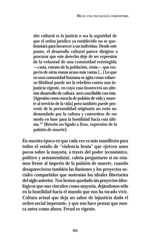 405
HACIA UNA PSICOLOGÍA COMUNITARIA
sito cultural es la justicia o sea la seguridad de
que el orden jurídico ya establecido no se que-
brantará para favorecer a un individuo. Desde este
punto, el desarrollo cultural parece dirigirse a
procurar que este derecho deje de ser expresión
de la voluntad de una comunidad restringida
—casta, estrato de la población, etnia— que res-
pecto de otras masas acaso más vastas [...] Lo que
en una comunidad humana se agita como esfuer-
zo libidinal puede ser la rebelión contra una in-
justicia vigente, en cuyo caso favorecerá un ulte-
rior desarrollo de cultura, será conciliable con ésta.
[Agresión como mezcla de pulsión de vida y muer-
te al servicio de la vida] pero también puede pro-
venir de la personalidad originaria un resto no
demandado por la cultura y convertirse de ese
modo en base para la hostilidad hacia esta últi-
ma.10
[Retoño no ligado a Eros, expresión de la
pulsión de muerte].
En nuestra época en que cada vez es más manifiesto para
todos el estado de “violencia bruta” que ejercen unos
pocos sobre la mayoría, a través del poder (económico,
político y armamentista), cabría preguntarse si no esta-
mos frente al imperio de la pulsión de muerte, cuando
desaparecieron también las ilusiones y los proyectos so-
ciales compartidos que sostenían los ideales libertarios
del siglo anterior. Nos hemos quedado sin proyectos ideo-
lógicos que nos vinculen como mayoría, dejándonos sólo
en la hostilidad hacia el mundo que nos ha tocado vivir.
Cultura actual que deja un sabor de injusticia dado el
orden social imperante, y que nos hace pensar que nun-
ca antes como ahora, Freud es vigente.
 