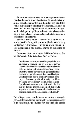 406
CARMEN PARDO
Estamos en un momento en el que apenas van sur-
giendo esbozos de proyectos aislados de las minorías; no
somos escuchados por los que disfrutan hoy día de los
bienes culturales producidos por la mayoría. Millones de
seres en el planeta se pronuncian en contra de una gue-
rra decidida por los gobiernos de dos potencias mundia-
les, y la guerra llegó, violando el derecho internacional y
dejándonos sin palabras.
Violencia real y violencia simbólica cuando produ-
cen la pérdida de significaciones e ideales colectivos y
por tanto de redes sociales al no vislumbrarse cómo nom-
brar y significar lo que sucede, ligando así la pulsión de
muerte.
Como nos dicen los editores del libro Frente al silen-
cio. Testimonios de la violencia en América Latina:
Condiciones creadas, mantenidas y reguladas por
sujetos cuyo poder se opone y se impone a otros
poderes menores que intentan transformar la vida
entre los hombres, tratando de imaginar y cons-
truir otras formas de vida en las que sean los más
posibles, los que alcancen a vivir una vida digna.
Condiciones en las que se crean y recrean, cons-
truyen, favorecen y difunden imágenes, ideas
creencias, percepciones y sentimientos, conteni-
dos o herramientas de la subjetividad colectiva
que producen e intensifican la incertidumbre, la
angustia, el temor, el miedo y hasta el terror que
destruye los diferentes espacios del tejido social.11
Y de ahí que, como estudiosos de los procesos intrasub-
jetivos, intersubjetivos y transubjetivos, nos preguntemos
¿qué pasa con la subjetividad hoy día en lo que parece
 