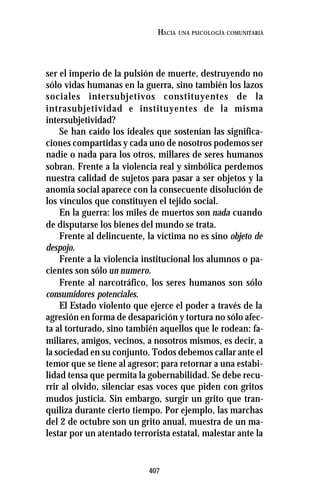 407
HACIA UNA PSICOLOGÍA COMUNITARIA
ser el imperio de la pulsión de muerte, destruyendo no
sólo vidas humanas en la guerra, sino también los lazos
sociales intersubjetivos constituyentes de la
intrasubjetividad e instituyentes de la misma
intersubjetividad?
Se han caído los ideales que sostenían las significa-
ciones compartidas y cada uno de nosotros podemos ser
nadie o nada para los otros, millares de seres humanos
sobran. Frente a la violencia real y simbólica perdemos
nuestra calidad de sujetos para pasar a ser objetos y la
anomia social aparece con la consecuente disolución de
los vínculos que constituyen el tejido social.
En la guerra: los miles de muertos son nada cuando
de disputarse los bienes del mundo se trata.
Frente al delincuente, la víctima no es sino objeto de
despojo.
Frente a la violencia institucional los alumnos o pa-
cientes son sólo un numero.
Frente al narcotráfico, los seres humanos son sólo
consumidores potenciales.
El Estado violento que ejerce el poder a través de la
agresión en forma de desaparición y tortura no sólo afec-
ta al torturado, sino también aquellos que le rodean: fa-
miliares, amigos, vecinos, a nosotros mismos, es decir, a
la sociedad en su conjunto. Todos debemos callar ante el
temor que se tiene al agresor; para retornar a una estabi-
lidad tensa que permita la gobernabilidad. Se debe recu-
rrir al olvido, silenciar esas voces que piden con gritos
mudos justicia. Sin embargo, surgir un grito que tran-
quiliza durante cierto tiempo. Por ejemplo, las marchas
del 2 de octubre son un grito anual, muestra de un ma-
lestar por un atentado terrorista estatal, malestar ante la
 