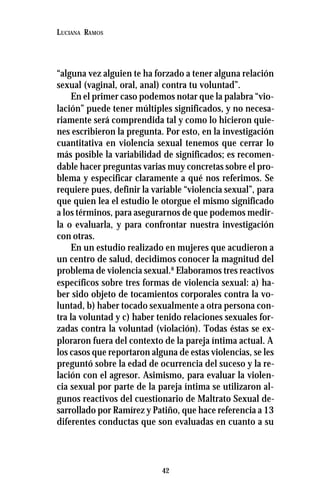 42
LUCIANA RAMOS
“alguna vez alguien te ha forzado a tener alguna relación
sexual (vaginal, oral, anal) contra tu voluntad”.
En el primer caso podemos notar que la palabra “vio-
lación” puede tener múltiples significados, y no necesa-
riamente será comprendida tal y como lo hicieron quie-
nes escribieron la pregunta. Por esto, en la investigación
cuantitativa en violencia sexual tenemos que cerrar lo
más posible la variabilidad de significados; es recomen-
dable hacer preguntas varias muy concretas sobre el pro-
blema y especificar claramente a qué nos referimos. Se
requiere pues, definir la variable “violencia sexual”, para
que quien lea el estudio le otorgue el mismo significado
a los términos, para asegurarnos de que podemos medir-
la o evaluarla, y para confrontar nuestra investigación
con otras.
En un estudio realizado en mujeres que acudieron a
un centro de salud, decidimos conocer la magnitud del
problema de violencia sexual.8
Elaboramos tres reactivos
específicos sobre tres formas de violencia sexual: a) ha-
ber sido objeto de tocamientos corporales contra la vo-
luntad, b) haber tocado sexualmente a otra persona con-
tra la voluntad y c) haber tenido relaciones sexuales for-
zadas contra la voluntad (violación). Todas éstas se ex-
ploraron fuera del contexto de la pareja íntima actual. A
los casos que reportaron alguna de estas violencias, se les
preguntó sobre la edad de ocurrencia del suceso y la re-
lación con el agresor. Asimismo, para evaluar la violen-
cia sexual por parte de la pareja íntima se utilizaron al-
gunos reactivos del cuestionario de Maltrato Sexual de-
sarrollado por Ramírez y Patiño, que hace referencia a 13
diferentes conductas que son evaluadas en cuanto a su
 