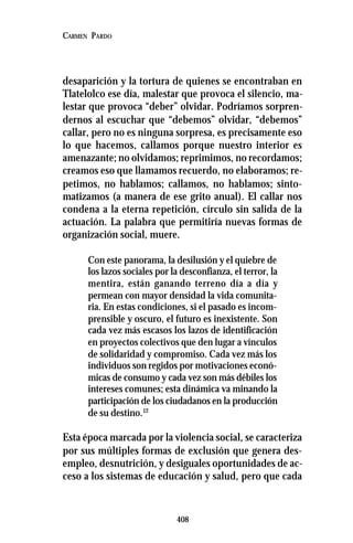 408
CARMEN PARDO
desaparición y la tortura de quienes se encontraban en
Tlatelolco ese día, malestar que provoca el silencio, ma-
lestar que provoca “deber” olvidar. Podríamos sorpren-
dernos al escuchar que “debemos” olvidar, “debemos”
callar, pero no es ninguna sorpresa, es precisamente eso
lo que hacemos, callamos porque nuestro interior es
amenazante; no olvidamos; reprimimos, no recordamos;
creamos eso que llamamos recuerdo, no elaboramos; re-
petimos, no hablamos; callamos, no hablamos; sinto-
matizamos (a manera de ese grito anual). El callar nos
condena a la eterna repetición, círculo sin salida de la
actuación. La palabra que permitiría nuevas formas de
organización social, muere.
Con este panorama, la desilusión y el quiebre de
los lazos sociales por la desconfianza, el terror, la
mentira, están ganando terreno día a día y
permean con mayor densidad la vida comunita-
ria. En estas condiciones, si el pasado es incom-
prensible y oscuro, el futuro es inexistente. Son
cada vez más escasos los lazos de identificación
en proyectos colectivos que den lugar a vínculos
de solidaridad y compromiso. Cada vez más los
individuos son regidos por motivaciones econó-
micas de consumo y cada vez son más débiles los
intereses comunes; esta dinámica va minando la
participación de los ciudadanos en la producción
de su destino.12
Esta época marcada por la violencia social, se caracteriza
por sus múltiples formas de exclusión que genera des-
empleo, desnutrición, y desiguales oportunidades de ac-
ceso a los sistemas de educación y salud, pero que cada
 