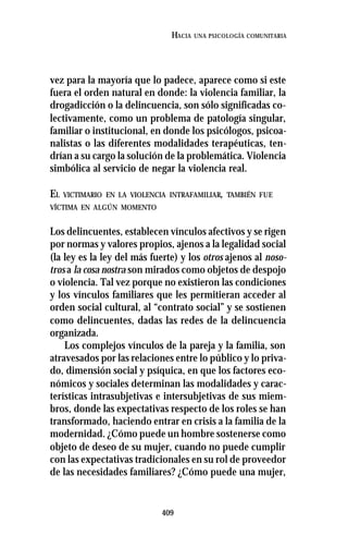 409
HACIA UNA PSICOLOGÍA COMUNITARIA
vez para la mayoría que lo padece, aparece como si este
fuera el orden natural en donde: la violencia familiar, la
drogadicción o la delincuencia, son sólo significadas co-
lectivamente, como un problema de patología singular,
familiar o institucional, en donde los psicólogos, psicoa-
nalistas o las diferentes modalidades terapéuticas, ten-
drían a su cargo la solución de la problemática. Violencia
simbólica al servicio de negar la violencia real.
EL VICTIMARIO EN LA VIOLENCIA INTRAFAMILIAR, TAMBIÉN FUE
VÍCTIMA EN ALGÚN MOMENTO
Los delincuentes, establecen vínculos afectivos y se rigen
por normas y valores propios, ajenos a la legalidad social
(la ley es la ley del más fuerte) y los otros ajenos al noso-
tros a la cosa nostra son mirados como objetos de despojo
o violencia. Tal vez porque no existieron las condiciones
y los vínculos familiares que les permitieran acceder al
orden social cultural, al “contrato social” y se sostienen
como delincuentes, dadas las redes de la delincuencia
organizada.
Los complejos vínculos de la pareja y la familia, son
atravesados por las relaciones entre lo público y lo priva-
do, dimensión social y psíquica, en que los factores eco-
nómicos y sociales determinan las modalidades y carac-
terísticas intrasubjetivas e intersubjetivas de sus miem-
bros, donde las expectativas respecto de los roles se han
transformado, haciendo entrar en crisis a la familia de la
modernidad. ¿Cómo puede un hombre sostenerse como
objeto de deseo de su mujer, cuando no puede cumplir
con las expectativas tradicionales en su rol de proveedor
de las necesidades familiares? ¿Cómo puede una mujer,
 