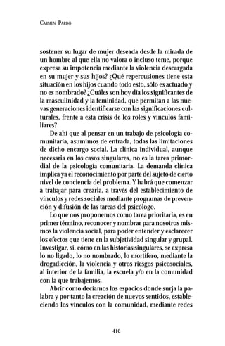 410
CARMEN PARDO
sostener su lugar de mujer deseada desde la mirada de
un hombre al que ella no valora o incluso teme, porque
expresa su impotencia mediante la violencia descargada
en su mujer y sus hijos? ¿Qué repercusiones tiene esta
situación en los hijos cuando todo esto, sólo es actuado y
no es nombrado? ¿Cuáles son hoy día los significantes de
la masculinidad y la feminidad, que permitan a las nue-
vas generaciones identificarse con las significaciones cul-
turales, frente a esta crisis de los roles y vínculos fami-
liares?
De ahí que al pensar en un trabajo de psicología co-
munitaria, asumimos de entrada, todas las limitaciones
de dicho encargo social. La clínica individual, aunque
necesaria en los casos singulares, no es la tarea primor-
dial de la psicología comunitaria. La demanda clínica
implica ya el reconocimiento por parte del sujeto de cierto
nivel de conciencia del problema. Y habrá que comenzar
a trabajar para crearla, a través del establecimiento de
vínculos y redes sociales mediante programas de preven-
ción y difusión de las tareas del psicólogo.
Lo que nos proponemos como tarea prioritaria, es en
primer término, reconocer y nombrar para nosotros mis-
mos la violencia social, para poder entender y esclarecer
los efectos que tiene en la subjetividad singular y grupal.
Investigar, sí, cómo en las historias singulares, se expresa
lo no ligado, lo no nombrado, lo mortífero, mediante la
drogadicción, la violencia y otros riesgos psicosociales,
al interior de la familia, la escuela y/o en la comunidad
con la que trabajemos.
Abrir como decíamos los espacios donde surja la pa-
labra y por tanto la creación de nuevos sentidos, estable-
ciendo los vínculos con la comunidad, mediante redes
 