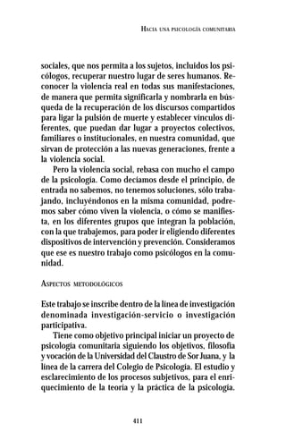 411
HACIA UNA PSICOLOGÍA COMUNITARIA
sociales, que nos permita a los sujetos, incluidos los psi-
cólogos, recuperar nuestro lugar de seres humanos. Re-
conocer la violencia real en todas sus manifestaciones,
de manera que permita significarla y nombrarla en bús-
queda de la recuperación de los discursos compartidos
para ligar la pulsión de muerte y establecer vínculos di-
ferentes, que puedan dar lugar a proyectos colectivos,
familiares o institucionales, en nuestra comunidad, que
sirvan de protección a las nuevas generaciones, frente a
la violencia social.
Pero la violencia social, rebasa con mucho el campo
de la psicología. Como decíamos desde el principio, de
entrada no sabemos, no tenemos soluciones, sólo traba-
jando, incluyéndonos en la misma comunidad, podre-
mos saber cómo viven la violencia, o cómo se manifies-
ta, en los diferentes grupos que integran la población,
con la que trabajemos, para poder ir eligiendo diferentes
dispositivos de intervención y prevención. Consideramos
que ese es nuestro trabajo como psicólogos en la comu-
nidad.
ASPECTOS METODOLÓGICOS
Este trabajo se inscribe dentro de la línea de investigación
denominada investigación-servicio o investigación
participativa.
Tiene como objetivo principal iniciar un proyecto de
psicología comunitaria siguiendo los objetivos, filosofía
y vocación de la Universidad del Claustro de Sor Juana, y la
línea de la carrera del Colegio de Psicología. El estudio y
esclarecimiento de los procesos subjetivos, para el enri-
quecimiento de la teoría y la práctica de la psicología.
 