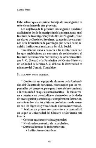 412
CARMEN PARDO
Cabe aclarar que este primer trabajo de investigación es
sólo el comienzo de este proyecto.
Los objetivos de la presente investigación quedaron
explicitados desde la inscripción de la misma, tanto en el
Instituto de Investigación y Estudios de Posgrado, como
en el área de Servicios Escolares, ya que incluye a alum-
nos de la licenciatura de psicología que tienen como re-
quisito institucional realizar su Servicio Social.
También fue dado a conocer a las instituciones con
las que establecimos un convenio de colaboración: el
Instituto de Educación Preventiva y de Atención a Ries-
gos A. C. (Inepar) y la Fundación del Centro Histórico
de la Ciudad de México A. C. del cual la Universidad es
miembro del Consejo Consultivo.
SE MARCARON COMO OBJETIVOS:
* Conformar un equipo de alumnos de la Universi-
dad del Claustro de Sor Juana, coordinados por los res-
ponsables del proyecto, para que a través del acercamiento
a la comunidad en que estamos insertos —la más cerca-
na a nuestra casa de estudios— desarrollen actividades
de investigación y servicio que completen su formación,
en tanto universitarios y futuros profesionistas de acuer-
do con los objetivos y vocación de nuestra universidad.
* Realizar un primer acercamiento a la comunidad
en la que la Universidad del Claustro de Sor Juana está
inserta.
* Conocer sus características generales:
* Nivel socioeconómico de la población.
* Servicios básicos de infraestructura.
• Instituciones educativas.
 