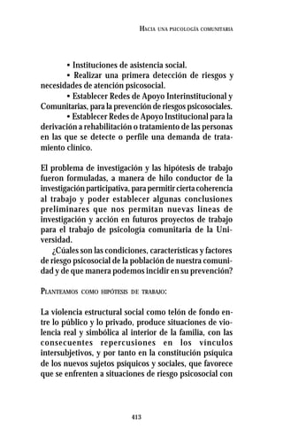 413
HACIA UNA PSICOLOGÍA COMUNITARIA
• Instituciones de asistencia social.
• Realizar una primera detección de riesgos y
necesidades de atención psicosocial.
• Establecer Redes de Apoyo Interinstitucional y
Comunitarias, para la prevención de riesgos psicosociales.
• Establecer Redes de Apoyo Institucional para la
derivación a rehabilitación o tratamiento de las personas
en las que se detecte o perfile una demanda de trata-
miento clínico.
El problema de investigación y las hipótesis de trabajo
fueron formuladas, a manera de hilo conductor de la
investigaciónparticipativa,parapermitirciertacoherencia
al trabajo y poder establecer algunas conclusiones
preliminares que nos permitan nuevas líneas de
investigación y acción en futuros proyectos de trabajo
para el trabajo de psicología comunitaria de la Uni-
versidad.
¿Cúales son las condiciones, características y factores
de riesgo psicosocial de la población de nuestra comuni-
dad y de que manera podemos incidir en su prevención?
PLANTEAMOS COMO HIPÓTESIS DE TRABAJO:
La violencia estructural social como telón de fondo en-
tre lo público y lo privado, produce situaciones de vio-
lencia real y simbólica al interior de la familia, con las
consecuentes repercusiones en los vínculos
intersubjetivos, y por tanto en la constitución psíquica
de los nuevos sujetos psíquicos y sociales, que favorece
que se enfrenten a situaciones de riesgo psicosocial con
 