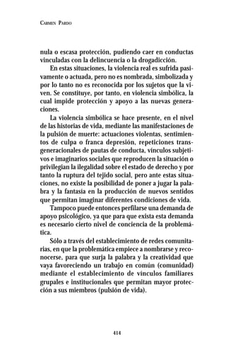 414
CARMEN PARDO
nula o escasa protección, pudiendo caer en conductas
vinculadas con la delincuencia o la drogadicción.
En estas situaciones, la violencia real es sufrida pasi-
vamente o actuada, pero no es nombrada, simbolizada y
por lo tanto no es reconocida por los sujetos que la vi-
ven. Se constituye, por tanto, en violencia simbólica, la
cual impide protección y apoyo a las nuevas genera-
ciones.
La violencia simbólica se hace presente, en el nivel
de las historias de vida, mediante las manifestaciones de
la pulsión de muerte: actuaciones violentas, sentimien-
tos de culpa o franca depresión, repeticiones trans-
generacionales de pautas de conducta, vínculos subjeti-
vos e imaginarios sociales que reproducen la situación o
privilegian la ilegalidad sobre el estado de derecho y por
tanto la ruptura del tejido social, pero ante estas situa-
ciones, no existe la posibilidad de poner a jugar la pala-
bra y la fantasía en la producción de nuevos sentidos
que permitan imaginar diferentes condiciones de vida.
Tampoco puede entonces perfilarse una demanda de
apoyo psicológico, ya que para que exista esta demanda
es necesario cierto nivel de conciencia de la problemá-
tica.
Sólo a través del establecimiento de redes comunita-
rias, en que la problemática empiece a nombrarse y reco-
nocerse, para que surja la palabra y la creatividad que
vaya favoreciendo un trabajo en común (comunidad)
mediante el establecimiento de vínculos familiares
grupales e institucionales que permitan mayor protec-
ción a sus miembros (pulsión de vida).
 