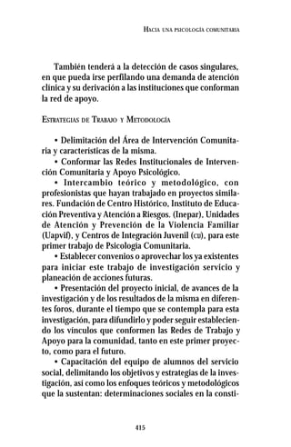 415
HACIA UNA PSICOLOGÍA COMUNITARIA
También tenderá a la detección de casos singulares,
en que pueda irse perfilando una demanda de atención
clínica y su derivación a las instituciones que conforman
la red de apoyo.
ESTRATEGIAS DE TRABAJO Y METODOLOGÍA
• Delimitación del Área de Intervención Comunita-
ria y características de la misma.
• Conformar las Redes Institucionales de Interven-
ción Comunitaria y Apoyo Psicológico.
• Intercambio teórico y metodológico, con
profesionistas que hayan trabajado en proyectos simila-
res. Fundación de Centro Histórico, Instituto de Educa-
ción Preventiva y Atención a Riesgos. (Inepar), Unidades
de Atención y Prevención de la Violencia Familiar
(Uapvif), y Centros de Integración Juvenil (CIJ), para este
primer trabajo de Psicología Comunitaria.
• Establecer convenios o aprovechar los ya existentes
para iniciar este trabajo de investigación servicio y
planeación de acciones futuras.
• Presentación del proyecto inicial, de avances de la
investigación y de los resultados de la misma en diferen-
tes foros, durante el tiempo que se contempla para esta
investigación, para difundirlo y poder seguir establecien-
do los vínculos que conformen las Redes de Trabajo y
Apoyo para la comunidad, tanto en este primer proyec-
to, como para el futuro.
• Capacitación del equipo de alumnos del servicio
social, delimitando los objetivos y estrategias de la inves-
tigación, así como los enfoques teóricos y metodológicos
que la sustentan: determinaciones sociales en la consti-
 