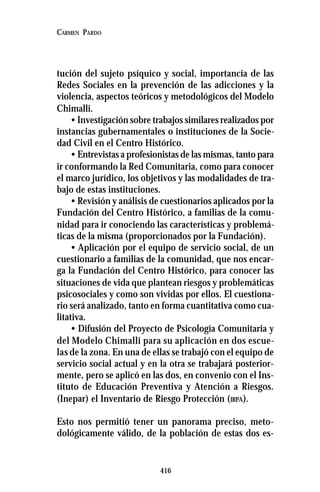 416
CARMEN PARDO
tución del sujeto psíquico y social, importancia de las
Redes Sociales en la prevención de las adicciones y la
violencia, aspectos teóricos y metodológicos del Modelo
Chimalli.
• Investigación sobre trabajos similares realizados por
instancias gubernamentales o instituciones de la Socie-
dad Civil en el Centro Histórico.
• Entrevistas a profesionistas de las mismas, tanto para
ir conformando la Red Comunitaria, como para conocer
el marco jurídico, los objetivos y las modalidades de tra-
bajo de estas instituciones.
• Revisión y análisis de cuestionarios aplicados por la
Fundación del Centro Histórico, a familias de la comu-
nidad para ir conociendo las características y problemá-
ticas de la misma (proporcionados por la Fundación).
• Aplicación por el equipo de servicio social, de un
cuestionario a familias de la comunidad, que nos encar-
ga la Fundación del Centro Histórico, para conocer las
situaciones de vida que plantean riesgos y problemáticas
psicosociales y como son vividas por ellos. El cuestiona-
rio será analizado, tanto en forma cuantitativa como cua-
litativa.
• Difusión del Proyecto de Psicología Comunitaria y
del Modelo Chimalli para su aplicación en dos escue-
las de la zona. En una de ellas se trabajó con el equipo de
servicio social actual y en la otra se trabajará posterior-
mente, pero se aplicó en las dos, en convenio con el Ins-
tituto de Educación Preventiva y Atención a Riesgos.
(Inepar) el Inventario de Riesgo Protección (IRPA).
Esto nos permitió tener un panorama preciso, meto-
dológicamente válido, de la población de estas dos es-
 