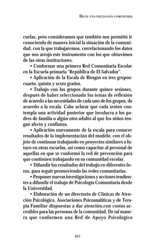 417
HACIA UNA PSICOLOGÍA COMUNITARIA
cuelas, pero consideramos que también nos permitió ir
conociendo de manera inicial la situación de la comuni-
dad, con la que trabajaremos, correlacionando los datos
que nos arrojó este instrumento con los que obtuvimos
de las otras instituciones.
• Conformar una primera Red Comunitaria Escolar
en la Escuela primaria “República de El Salvador”.
• Aplicación de la Escala de Riesgos en tres grupos:
cuarto, quinto y sexto grados.
• Trabajo con los grupos durante quince sesiones,
después de haber seleccionado los temas de reflexión
de acuerdo a las necesidades de cada uno de los grupos, de
acuerdo a la escala. Cabe aclarar que cada sesión con-
templa una actividad posterior que involucra a los pa-
dres de familia o algún otro adulto al que los niños ten-
gan afecto y confianza.
• Aplicación nuevamente de la escala para conocer
resultados de la implementación del modelo, con el ob-
jeto de continuar trabajando en proyectos similares a fu-
turo en otras escuelas, así como capacitar al personal de
aquellas en que se conformó la red de prevención para
que continúen trabajando en su comunidad escolar.
• Difundir los resultados del trabajo en diferentes fo-
ros, para seguir promoviendo las redes comunitarias.
• Proponer nuevas investigaciones y acciones tendien-
tes a difundir el trabajo de Psicología Comunitaria desde
la Universidad.
• Elaboración de un directorio de Clínicas de Aten-
ción Psicológica, Asociaciones Psicoanalíticas y de Tera-
pia Familiar dispuestas a dar atención,con costos ac-
cesibles para las personas de la comunidad. De tal mane-
ra que conformen una Red de Apoyo Psicológico
 