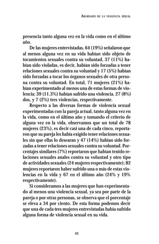 43
ABORDAJES DE LA VIOLENCIA SEXUAL
presencia tanto alguna vez en la vida como en el último
año.
De las mujeres entrevistadas, 64 (19%) señalaron que
al menos alguna vez en su vida habían sido objeto de
tocamientos sexuales contra su voluntad, 37 (11%) ha-
bían sido violadas, es decir, habían sido forzadas a tener
relaciones sexuales contra su voluntad y 17 (5%) habían
sido forzadas a tocar los órganos sexuales de otra perso-
na contra su voluntad. En total, 71 mujeres (21%) ha-
bían experimentado al menos una de estas formas de vio-
lencia; 39 (11.3%) habían sufrido una violencia, 27 (8%)
dos, y 7 (2%) tres violencias, respectivamente.
Respecto a las diversas formas de violencia sexual
experimentadas con la pareja actual, tanto alguna vez en
la vida, como en el último año y tomando el criterio de
alguna vez en la vida, observamos que un total de 78
mujeres (23%), es decir casi una de cada cinco, reporta-
ron que su pareja les había exigido tener relaciones sexua-
les sin que ellas lo desearan y 47 (14%) habían sido for-
zadas a tener relaciones sexuales contra su voluntad. Por-
centajes similares (7%) reportaron que habían tenido re-
laciones sexuales anales contra su voluntad y otro tipo
de actividades sexuales (24 mujeres respectivamente); 82
mujeres reportaron haber sufrido una o más de estas vio-
lencias en la vida y 67 en el último año (24% y 19%
respectivamente).
Si consideramos a las mujeres que han experimenta-
do al menos una violencia sexual, ya sea por parte de la
pareja o por otras personas, se observa que el porcentaje
se eleva a 34 por ciento. De esta forma podemos decir
que una de cada tres mujeres entrevistadas había sufrido
alguna forma de violencia sexual en su vida.
 