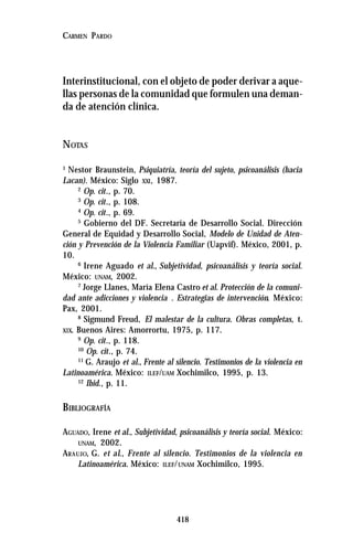 418
CARMEN PARDO
Interinstitucional, con el objeto de poder derivar a aque-
llas personas de la comunidad que formulen una deman-
da de atención clínica.
NOTAS
1
Nestor Braunstein, Psiquiatría, teoría del sujeto, psicoanálisis (hacia
Lacan). México: Siglo XXI, 1987.
2
Op. cit., p. 70.
3
Op. cit., p. 108.
4
Op. cit., p. 69.
5
Gobierno del DF. Secretaría de Desarrollo Social. Dirección
General de Equidad y Desarrollo Social, Modelo de Unidad de Aten-
ción y Prevención de la Violencia Familiar (Uapvif). México, 2001, p.
10.
6
Irene Aguado et al., Subjetividad, psicoanálisis y teoría social.
México: UNAM, 2002.
7
Jorge Llanes, María Elena Castro et al. Protección de la comuni-
dad ante adicciones y violencia . Estrategias de intervención. México:
Pax, 2001.
8
Sigmund Freud, El malestar de la cultura. Obras completas, t.
XIX. Buenos Aires: Amorrortu, 1975, p. 117.
9
Op. cit., p. 118.
10
Op. cit., p. 74.
11
G. Araujo et al., Frente al silencio. Testimonios de la violencia en
Latinoamérica. México: ILEF/UAM Xochimilco, 1995, p. 13.
12
Ibid., p. 11.
BIBLIOGRAFÍA
AGUADO, Irene et al., Subjetividad, psicoanálisis y teoría social. México:
UNAM, 2002.
ARAUJO, G. et al., Frente al silencio. Testimonios de la violencia en
Latinoamérica. México: ILEF/UNAM Xochimilco, 1995.
 