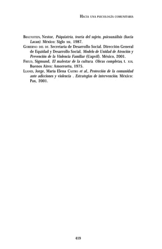 419
HACIA UNA PSICOLOGÍA COMUNITARIA
BRAUNSTEIN, Nestor, Psiquiatría, teoría del sujeto, psicoanálisis (hacia
Lacan). México: Siglo XXI, 1987.
GOBIERNO DEL DF. Secretaría de Desarrollo Social. Dirección General
de Equidad y Desarrollo Social, Modelo de Unidad de Atención y
Prevención de la Violencia Familiar (Uapvif). México, 2001.
FREUD, Sigmund, El malestar de la cultura. Obras completas, t. XIX.
Buenos Aires: Amorrortu, 1975.
LLANES, Jorge, María Elena CASTRO et al., Protección de la comunidad
ante adicciones y violencia . Estrategias de intervención. México:
Pax, 2001.
 