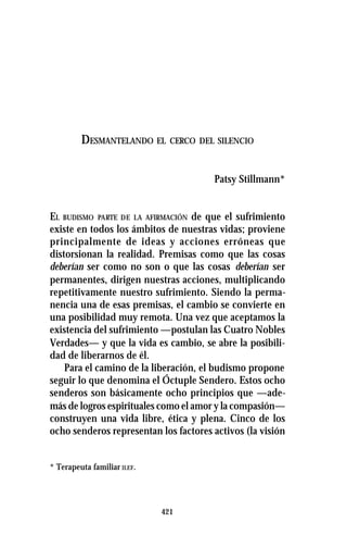 421
DESMANTELANDO EL CERCO DEL SILENCIO
DESMANTELANDO EL CERCO DEL SILENCIO
Patsy Stillmann*
EL BUDISMO PARTE DE LA AFIRMACIÓN de que el sufrimiento
existe en todos los ámbitos de nuestras vidas; proviene
principalmente de ideas y acciones erróneas que
distorsionan la realidad. Premisas como que las cosas
deberían ser como no son o que las cosas deberían ser
permanentes, dirigen nuestras acciones, multiplicando
repetitivamente nuestro sufrimiento. Siendo la perma-
nencia una de esas premisas, el cambio se convierte en
una posibilidad muy remota. Una vez que aceptamos la
existencia del sufrimiento —postulan las Cuatro Nobles
Verdades— y que la vida es cambio, se abre la posibili-
dad de liberarnos de él.
Para el camino de la liberación, el budismo propone
seguir lo que denomina el Óctuple Sendero. Estos ocho
senderos son básicamente ocho principios que —ade-
más de logros espirituales como el amor y la compasión—
construyen una vida libre, ética y plena. Cinco de los
ocho senderos representan los factores activos (la visión
* Terapeuta familiar ILEF.
 
