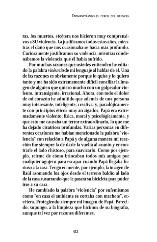 423
DESMANTELANDO EL CERCO DEL SILENCIO
ras, los muertos, etcétera nos hicieron muy comprensi-
vos a SU violencia. La justificamos todos estos años, mien-
tras el daño que nos ocasionaba se hacía más profundo.
Curiosamente justificamos su violencia, mientras conde-
nábamos la violencia que él había sufrido.
Por muchas razones que ustedes entienden he edita-
do la palabra violenciade mi lenguaje al hablar de él. Una
de las razones es obviamente porque lo quise y lo quiero
tanto y me ha sido extremamente difícil conciliar la ima-
gen de alguien que quiero mucho con un golpeador vio-
lento, intransigente, irracional. Ahora, con todo el dolor
de mi corazón he admitido que además de una persona
muy interesante, inteligente, creativa, y, paradójicamen-
te con principios éticos muy arraigados, Papá era extre-
madamente violento; física, moral y psicológicamente, y
que esto me causaba un terror extraordinario, lo que me
ha dejado cicatrices profundas. Varias personas en dife-
rentes ocasiones me habían mencionado la palabra “vio-
lencia” con relación a Papá y de alguna manera mi reac-
ción fue siempre la de darle la vuelta al asunto y encon-
trarle el lado chistoso, para suavizarlo. Como por ejem-
plo, reírme de cómo brincaban todos mis amigos por
cualquier agujero para escapar cuando Papá llegaba fu-
rioso a la casa. Tengo en mente, por ejemplo, la imagen de
Raúl asomando los ojos desde el terreno baldío al lado
de la casa susurrando que le pasara su bicicleta para poder
irse a su casa.
He cambiado la palabra “violencia” por eufemismos
como “en casa el ambiente se cortaba con machete”, et-
cétera. Protegiendo siempre mi imagen de Papá. Pareci-
do, supongo, a la limpieza que hicimos de su biografía,
aunque tal vez por razones diferentes.
 