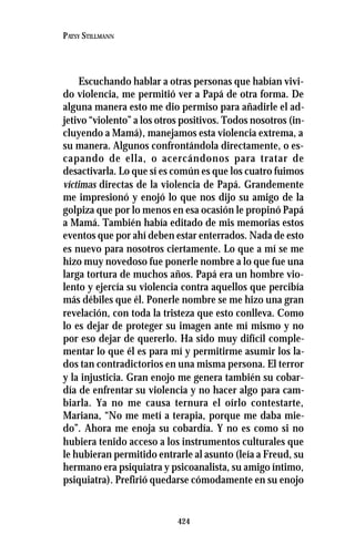424
PATSY STILLMANN
Escuchando hablar a otras personas que habían vivi-
do violencia, me permitió ver a Papá de otra forma. De
alguna manera esto me dio permiso para añadirle el ad-
jetivo “violento” a los otros positivos. Todos nosotros (in-
cluyendo a Mamá), manejamos esta violencia extrema, a
su manera. Algunos confrontándola directamente, o es-
capando de ella, o acercándonos para tratar de
desactivarla. Lo que sí es común es que los cuatro fuimos
víctimas directas de la violencia de Papá. Grandemente
me impresionó y enojó lo que nos dijo su amigo de la
golpiza que por lo menos en esa ocasión le propinó Papá
a Mamá. También había editado de mis memorias estos
eventos que por ahí deben estar enterrados. Nada de esto
es nuevo para nosotros ciertamente. Lo que a mí se me
hizo muy novedoso fue ponerle nombre a lo que fue una
larga tortura de muchos años. Papá era un hombre vio-
lento y ejercía su violencia contra aquellos que percibía
más débiles que él. Ponerle nombre se me hizo una gran
revelación, con toda la tristeza que esto conlleva. Como
lo es dejar de proteger su imagen ante mí mismo y no
por eso dejar de quererlo. Ha sido muy difícil comple-
mentar lo que él es para mí y permitirme asumir los la-
dos tan contradictorios en una misma persona. El terror
y la injusticia. Gran enojo me genera también su cobar-
día de enfrentar su violencia y no hacer algo para cam-
biarla. Ya no me causa ternura el oírlo contestarte,
Mariana, “No me metí a terapia, porque me daba mie-
do”. Ahora me enoja su cobardía. Y no es como si no
hubiera tenido acceso a los instrumentos culturales que
le hubieran permitido entrarle al asunto (leía a Freud, su
hermano era psiquiatra y psicoanalista, su amigo íntimo,
psiquiatra). Prefirió quedarse cómodamente en su enojo
 
