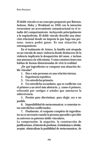426
PATSY STILLMANN
El doble vínculo es un concepto propuesto por Bateson,
Jackson, Haley y Weakland en 1956 con la intención
reencontrar un acercamiento comunicacional en el es-
tudio del comportamiento, incluyendo principalmente
a la esquizofrenia. El doble vínculo describe una situa-
ción relacional donde no importa lo que haga una per-
sona, nunca podrá ganar. Es una situación de
entrampamiento.
En el testimonio de Arturo, la familia está atrapada
en un vínculo de amor-violencia donde deshacerse de la
violencia implicaría la desaparición del amor, e incluso
una amenaza a la vida misma. Y estas construcciones nos
hablan de formas distorsionadas de vivir la realidad.
¿De qué ingredientes se compone una situación do-
ble-vincular?
1. Dos o más personas en una relación intensa.
2. Experiencia repetitiva.
3. Un entredicho primario.
4. Un entredicho secundario, que se conflictúe con
el primero a un nivel más abstracto, y, como el primero,
reforzado por castigos o señales que amenacen la
sobrevivencia.
5. Presión para discriminar, para elegir; sea o no
posible.
6. Imposibilidad de metacomunicar, o comentar es-
tos entredichos conflictuados.
7. Finalmente, el conjunto completo de ingredien-
tes no es necesario cuando la persona aprendió a percibir
su universo en patrones doble-vinculares.
La comprensión, la negación, la construcción de
justificaciones,elintentodeperdonar,elminimizaru olvidar,
aceptar, obstaculizan la posibilidad de metacomunicar, de
 