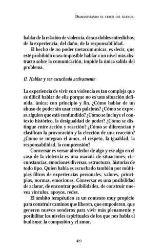 427
DESMANTELANDO EL CERCO DEL SILENCIO
hablardelarelacióndeviolencia,desusdoblesentredichos,
de la experiencia, del daño, de la responsabilidad.
El hecho de no poder metacomunicar, es decir, que
esté prohibido o sea imposible hablar a un nivel más abs-
tracto sobre la comunicación, impide la única salida del
problema.
II. Hablar y ser escuchado activamente
La experiencia de vivir con violencia es tan compleja que
es difícil hablar de ella porque no es una situación defi-
nida, única; con principio y fin. ¿Cómo hablar de un
abuso de poder sin usar estas palabras? ¿Cómo se expre-
sa alguien que está confundido? ¿Cómo se incluye el con-
texto histórico, la desigualdad de poder? ¿Cómo se dis-
tingue entre acción y reacción? ¿Cómo se diferencian y
clasifican la provocación y la elección de una reacción?
¿Cómo se integran el amor, el respeto, la igualdad, la
responsabilidad, la comprensión?
Conversar es versar alrededor de algo y ese algo en el
caso de la violencia es una maraña de situaciones, cir-
cunstancias, emociones diversas, estructuras, historias de
todo tipo. Quien habla es escuchado también por múlti-
ples filtros de experiencias personales, valores, princi-
pios, normas, emociones. Conversar es una posibilidad
de aclarar, de encontrar posibilidades, de construir nue-
vos vínculos, apoyos, redes.
El ámbito terapéutico es un contexto muy propicio
para construir caminos que liberen, que empoderen, que
generen nuevos senderos para vivir más plenamente y
posibilitar los niveles espirituales de los que nos habla el
budismo: la compasión y el amor.
 