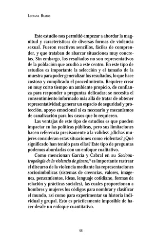 44
LUCIANA RAMOS
Este estudio nos permitió empezar a abordar la mag-
nitud y características de diversas formas de violencia
sexual. Fueron reactivos sencillos, fáciles de compren-
der, y que trataban de abarcar situaciones muy concre-
tas. Sin embargo, los resultados no son representativos
de la población que acudió a este centro. En este tipo de
estudios es importante la selección y el tamaño de la
muestra para poder generalizar los resultados, lo que hace
costoso y complicado el procedimiento. Requiere crear
en muy corto tiempo un ambiente propicio, de confian-
za para responder a preguntas delicadas; se necesita el
consentimiento informado más allá de tratar de obtener
representatividad; generar un espacio de seguridad y pro-
tección, apoyo emocional si es necesario y mecanismos
de canalización para los casos que lo requieren.
Las ventajas de este tipo de estudios es que pueden
impactar en las políticas públicas, pero sus limitaciones
hacen referencia precisamente a la validez: ¿dichas mu-
jeres consideran estas situaciones como violentas? ¿Qué
significado han tenido para ellas? Este tipo de preguntas
podemos abordarlas con un enfoque cualitativo.
Como mencionan García y Cabral en su Socioan-
tropología de la violencia de género,9
es importante rastrear
el discurso de la violencia mediante las representaciones
sociosimbólicas (sistemas de creencias, valores, imáge-
nes, pensamientos, ideas, lenguaje cotidiano, formas de
relación y prácticas sociales), las cuales proporcionan a
hombres y mujeres los códigos para nombrar y clasificar
el mundo, así como para experimentar su historia indi-
vidual y grupal. Esto es prácticamente imposible de ha-
cer desde un enfoque cuantitativo.
 