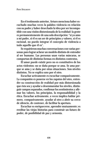 428
PATSY STILLMANN
En el testimonio anterior, Arturo menciona haber es-
cuchado muchas veces la palabra violencia en relación
con su padre y haber desechado la idea por ser incompa-
tible con una visión distorsionada de la realidad: la gente
es permanentemente de una sola descripción: “si yo amo
a mi padre, si él es un ser de principios y valores, si él es
racional, no puedo integrar el concepto de violencia a
todo aquello que él es”.
Se requirieron muchas conversaciones con varias per-
sonas para lograr aclarar un modelo distinto de entender
al ser humano. Las personas usan varias máscaras, se
comportan de distintas formas en distintos contextos.
El amor puede existir pero no es constitutivo de los
actos violentos: no se daña porque se ama. Se ama por-
que se ama y se daña por otras situaciones. Son niveles
distintos. No se explica uno por el otro.
Escuchar activamente es escuchar compasivamente.
La compasión es ponerse en los zapatos del otro, enten-
der su construcción de realidad por más distorsionada
que ésta sea y ayudar a desenmarañar los niveles, distin-
guir campos separados, confirmar los sentimientos y afir-
mar los valores, los principios, la responsabilidad y la
ética. Escuchar activamente, a veces implica hablar pri-
mero, compasivamente, ayudar al otro a abrir su cerco
de silencio, de contener, de facilitar la apertura.
Escuchar es enriquecerse, aprender mutuamente; es
reeditar las viejas historias para construir un futuro de
poder, de posibilidad de paz y armonía.
 