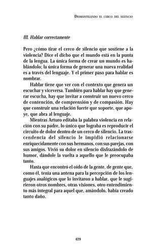 429
DESMANTELANDO EL CERCO DEL SILENCIO
III. Hablar correctamente
Pero ¿cómo tirar el cerco de silencio que sostiene a la
violencia? Dice el dicho que el mundo está en la punta
de la lengua. La única forma de crear un mundo es ha-
blándolo; la única forma de generar una nueva realidad
es a través del lenguaje. Y el primer paso para hablar es
nombrar.
Hablar tiene que ver con el contexto que genera un
escuchar y viceversa. También para hablar hay que gene-
rar escucha, hay que invitar a construir un nuevo cerco
de contención, de comprensión y de compasión. Hay
que construir una relación fuerte que soporte, que apo-
ye, que abra al lenguaje.
Mientras Arturo editaba la palabra violencia en rela-
ción con su padre, lo único que lograba es reproducir el
circuito de dolor dentro de un cerco de silencio. La tras-
cendencia del silencio le impidió relacionarse
enriquecidamente con sus hermanos, con sus parejas, con
sus amigos. Vivió su dolor en silencio disfrazándolo de
humor, dándole la vuelta a aquello que le preocupaba
tanto.
Hasta que encontró el oído de la gente, de gente que,
como él, tenía una antena para la percepción de los len-
guajes analógicos que lo invitaron a hablar, que le sugi-
rieron otros nombres, otras visiones, otro entendimien-
to más integral para aquel que, amándolo, había creado
tanto daño.
 