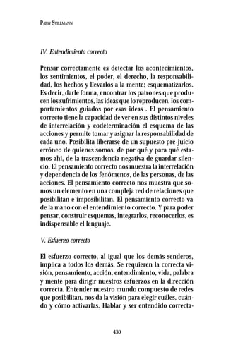 430
PATSY STILLMANN
IV. Entendimiento correcto
Pensar correctamente es detectar los acontecimientos,
los sentimientos, el poder, el derecho, la responsabili-
dad, los hechos y llevarlos a la mente; esquematizarlos.
Es decir, darle forma, encontrar los patrones que produ-
cen los sufrimientos, las ideas que lo reproducen, los com-
portamientos guiados por esas ideas . El pensamiento
correcto tiene la capacidad de ver en sus distintos niveles
de interrelación y codeterminación el esquema de las
acciones y permite tomar y asignar la responsabilidad de
cada uno. Posibilita liberarse de un supuesto pre-juicio
erróneo de quienes somos, de por qué y para qué esta-
mos ahí, de la trascendencia negativa de guardar silen-
cio. El pensamiento correcto nos muestra la interrelación
y dependencia de los fenómenos, de las personas, de las
acciones. El pensamiento correcto nos muestra que so-
mos un elemento en una compleja red de relaciones que
posibilitan e imposibilitan. El pensamiento correcto va
de la mano con el entendimiento correcto. Y para poder
pensar, construir esquemas, integrarlos, reconocerlos, es
indispensable el lenguaje.
V. Esfuerzo correcto
El esfuerzo correcto, al igual que los demás senderos,
implica a todos los demás. Se requieren la correcta vi-
sión, pensamiento, acción, entendimiento, vida, palabra
y mente para dirigir nuestros esfuerzos en la dirección
correcta. Entender nuestro mundo compuesto de redes
que posibilitan, nos da la visión para elegir cuáles, cuán-
do y cómo activarlas. Hablar y ser entendido correcta-
 