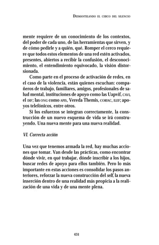 431
DESMANTELANDO EL CERCO DEL SILENCIO
mente requiere de un conocimiento de los contextos,
del poder de cada uno, de las herramientas que sirven, y
de cómo pedirle y a quién, qué. Romper el cerco requie-
re que todos estos elementos de una red estén activados,
presentes, abiertos a recibir la confusión, el desconoci-
miento, el entendimiento equivocado, la visión distor-
sionada.
Como parte en el proceso de activación de redes, en
el caso de la violencia, están quienes escuchan: compa-
ñeros de trabajo, familiares, amigos, profesionales de sa-
lud mental, instituciones de apoyo como las Uapvif,CAVI,
el DIF; las ONG como APIS, Vereda Themis, CORIAC, ILEF; apo-
yos telefónicos, entre otros.
Si los esfuerzos se integran correctamente, la cons-
trucción de un nuevo esquema de vida se irá constru-
yendo. Una nueva mente para una nueva realidad.
VI. Correcta acción
Una vez que tenemos armada la red, hay muchas accio-
nes que tomar. Van desde las prácticas, como encontrar
dónde vivir, en qué trabajar, dónde inscribir a los hijos,
buscar redes de apoyo para ellos también. Pero lo más
importante en estas acciones es consolidar los pasos an-
teriores, reforzar la nueva construcción del self, la nueva
inserción dentro de una realidad más propicia a la reali-
zación de una vida y de una mente plena.
 