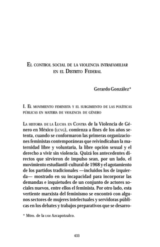 433
EL CONTROL SOCIAL DE LA VIOLENCIA INTRAFAMILIAR
EN EL DISTRITO FEDERAL
GerardoGonzález*
I. EL MOVIMIENTO FEMINISTA Y EL SURGIMIENTO DE LAS POLÍTICAS
PÚBLICAS EN MATERIA DE VIOLENCIA DE GÉNERO
LA HISTORIA DE LA LUCHA EN CONTRA de la Violencia de Gé-
nero en México (LCVG), comienza a fines de los años se-
tenta, cuando se conformaron las primeras organizacio-
nes feministas contemporáneas que reivindicaban la ma-
ternidad libre y voluntaria, la libre opción sexual y el
derecho a vivir sin violencia. Quizá los antecedentes di-
rectos que sirvieron de impulso sean, por un lado, el
movimiento estudiantil-cultural de 1968 y el agotamiento
de los partidos tradicionales —incluidos los de izquier-
da— mostrado en su incapacidad para incorporar las
demandas e inquietudes de un conjunto de actores so-
ciales nuevos, entre ellos el feminista. Por otro lado, esta
vertiente marxista del feminismo se encontró con algu-
nos sectores de mujeres intelectuales y servidoras públi-
cas en los debates y trabajos preparativos que se desarro-
* Mtro. de la UAM Azcapotzalco.
 