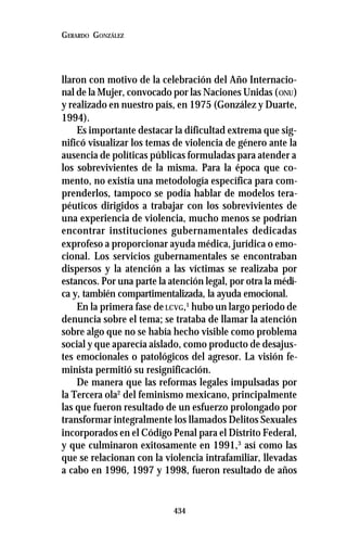 434
GERARDO GONZÁLEZ
llaron con motivo de la celebración del Año Internacio-
nal de la Mujer, convocado por las Naciones Unidas (ONU)
y realizado en nuestro país, en 1975 (González y Duarte,
1994).
Es importante destacar la dificultad extrema que sig-
nificó visualizar los temas de violencia de género ante la
ausencia de políticas públicas formuladas para atender a
los sobrevivientes de la misma. Para la época que co-
mento, no existía una metodología específica para com-
prenderlos, tampoco se podía hablar de modelos tera-
péuticos dirigidos a trabajar con los sobrevivientes de
una experiencia de violencia, mucho menos se podrían
encontrar instituciones gubernamentales dedicadas
exprofeso a proporcionar ayuda médica, jurídica o emo-
cional. Los servicios gubernamentales se encontraban
dispersos y la atención a las víctimas se realizaba por
estancos. Por una parte la atención legal, por otra la médi-
ca y, también compartimentalizada, la ayuda emocional.
En la primera fase deLCVG,1
hubo un largo periodo de
denuncia sobre el tema; se trataba de llamar la atención
sobre algo que no se había hecho visible como problema
social y que aparecía aislado, como producto de desajus-
tes emocionales o patológicos del agresor. La visión fe-
minista permitió su resignificación.
De manera que las reformas legales impulsadas por
la Tercera ola2
del feminismo mexicano, principalmente
las que fueron resultado de un esfuerzo prolongado por
transformar integralmente los llamados Delitos Sexuales
incorporados en el Código Penal para el Distrito Federal,
y que culminaron exitosamente en 1991,3
así como las
que se relacionan con la violencia intrafamiliar, llevadas
a cabo en 1996, 1997 y 1998, fueron resultado de años
 
