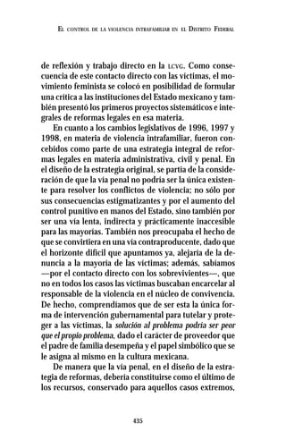 435
EL CONTROL DE LA VIOLENCIA INTRAFAMILIAR EN EL DISTRITO FEDERAL
de reflexión y trabajo directo en la LCVG. Como conse-
cuencia de este contacto directo con las víctimas, el mo-
vimiento feminista se colocó en posibilidad de formular
una crítica a las instituciones del Estado mexicano y tam-
bién presentó los primeros proyectos sistemáticos e inte-
grales de reformas legales en esa materia.
En cuanto a los cambios legislativos de 1996, 1997 y
1998, en materia de violencia intrafamiliar, fueron con-
cebidos como parte de una estrategia integral de refor-
mas legales en materia administrativa, civil y penal. En
el diseño de la estrategia original, se partía de la conside-
ración de que la vía penal no podría ser la única existen-
te para resolver los conflictos de violencia; no sólo por
sus consecuencias estigmatizantes y por el aumento del
control punitivo en manos del Estado, sino también por
ser una vía lenta, indirecta y prácticamente inaccesible
para las mayorías. También nos preocupaba el hecho de
que se convirtiera en una vía contraproducente, dado que
el horizonte difícil que apuntamos ya, alejaría de la de-
nuncia a la mayoría de las víctimas; además, sabíamos
—por el contacto directo con los sobrevivientes—, que
no en todos los casos las víctimas buscaban encarcelar al
responsable de la violencia en el núcleo de convivencia.
De hecho, comprendíamos que de ser esta la única for-
ma de intervención gubernamental para tutelar y prote-
ger a las víctimas, la solución al problema podría ser peor
que el propio problema, dado el carácter de proveedor que
el padre de familia desempeña y el papel simbólico que se
le asigna al mismo en la cultura mexicana.
De manera que la vía penal, en el diseño de la estra-
tegia de reformas, debería constituirse como el último de
los recursos, conservado para aquellos casos extremos,
 