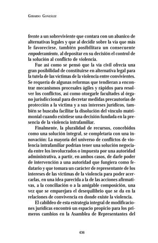 436
GERARDO GONZÁLEZ
frente a un sobreviviente que contara con un abanico de
alternativas legales y que al decidir sobre la vía que más
le favoreciese, también posibilitara un consecuente
empoderamiento, al depositar en su decisión el control de
la solución al conflicto de violencia.
Fue así como se pensó que la vía civil ofrecía una
gran posibilidad de constituirse en alternativa legal para
la tutela de las víctimas de la violencia entre convivientes.
Se requería de algunas reformas que tendieran a encon-
trar mecanismos procesales ágiles y rápidos para resol-
ver los conflictos, así como otorgarle facultades al órga-
no jurisdiccional para decretar medidas precautorias de
protección a la víctima y a sus intereses jurídicos, tam-
bién se buscaba facilitar la disolución del vínculo matri-
monial cuando existiese una decisión fundada en la pre-
sencia de la violencia intrafamiliar.
Finalmente, la pluralidad de recursos, concebidos
como una solución integral, se completaría con una in-
novación: La mayoría del universo de conflictos de vio-
lencia intrafamiliar podrían tener una solución negocia-
da entre los involucrados o impuesta por una autoridad
administrativa, a partir, en ambos casos, de darle poder
de intervención a una autoridad que fungiera como fe-
datario y que tomara un carácter de representante de los
intereses de las víctimas de la violencia para poder acer-
carlas, en una idea parecida a la de las acciones afirmati-
vas, a la conciliación o a la amigable composición, una
vez que se emparejara el desequilibrio que se da en la
relaciones de convivencia en donde existe la violencia.
El cabildeo de esta estrategia integral de modificacio-
nes jurídicas encontró un espacio propicio para los pri-
meros cambios en la Asamblea de Representantes del
 
