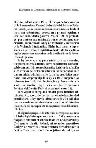 437
EL CONTROL DE LA VIOLENCIA INTRAFAMILIAR EN EL DISTRITO FEDERAL
Distrito Federal desde 1995. El trabajo de funcionarias
de la Procuraduría General de Justicia del Distrito Fede-
ral (PGJDF), junto con las reflexiones formuladas desde el
movimiento feminista, tuvo eco en la primera legislatura
local con capacidad legislativa. Así, en 1996 se promul-
gó, por primera vez, una legislación específica para san-
cionarla, por medio de la Ley de Asistencia y Prevención
de la Violencia Intrafamiliar. Dicho instrumento repre-
sentó un gran avance legislativo dentro de las medidas
legales encaminadas a enfrentar la problemática de la vio-
lencia de género.
La ley propone, en su parte más importante y medular,
un procedimiento administrativo conciliatorio o de ami-
gable composición como alternativa jurídica de solución
a los eventos de violencia intrafamiliar reportados ante
una autoridad administrativa (para los propósitos ante-
riores, una vez promulgada la ley, en 1997, surgieron las
primeras tres Unidades de Atención y Prevención a la
Violencia Familiar (Uapvif, en diferentes Delegaciones
Políticas del Distrito Federal, actualmente son 16).
Para vigilar el cumplimiento del procedimiento ad-
ministrativo, acordado por las partes ante la autoridad
conciliadora, la ley previó infracciones de 30 a 180 días
multa y sanciones consistentes en arresto administrativo
inconmutable hasta por 36 horas para el caso del incum-
plimiento.
El segundo paquete de reformas correspondió a una
iniciativa legislativa que prosperó en 1997 y tuvo como
propósito reformar el articulado de los Códigos Penal y
Civil para el Distrito Federal, así como los respectivos
Códigos de Procedimientos en materia de violencia en la
familia. Tuvo como principales objetivos: disuadir y cas-
 
