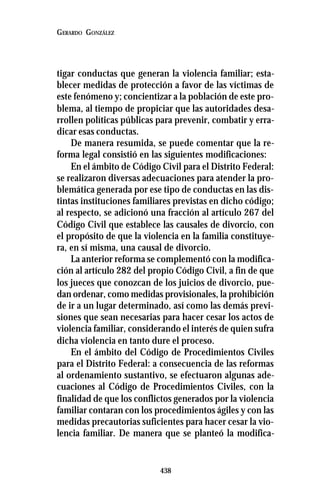 438
GERARDO GONZÁLEZ
tigar conductas que generan la violencia familiar; esta-
blecer medidas de protección a favor de las víctimas de
este fenómeno y; concientizar a la población de este pro-
blema, al tiempo de propiciar que las autoridades desa-
rrollen políticas públicas para prevenir, combatir y erra-
dicar esas conductas.
De manera resumida, se puede comentar que la re-
forma legal consistió en las siguientes modificaciones:
En el ámbito de Código Civil para el Distrito Federal:
se realizaron diversas adecuaciones para atender la pro-
blemática generada por ese tipo de conductas en las dis-
tintas instituciones familiares previstas en dicho código;
al respecto, se adicionó una fracción al artículo 267 del
Código Civil que establece las causales de divorcio, con
el propósito de que la violencia en la familia constituye-
ra, en sí misma, una causal de divorcio.
La anterior reforma se complementó con la modifica-
ción al artículo 282 del propio Código Civil, a fin de que
los jueces que conozcan de los juicios de divorcio, pue-
dan ordenar, como medidas provisionales, la prohibición
de ir a un lugar determinado, así como las demás previ-
siones que sean necesarias para hacer cesar los actos de
violencia familiar, considerando el interés de quien sufra
dicha violencia en tanto dure el proceso.
En el ámbito del Código de Procedimientos Civiles
para el Distrito Federal: a consecuencia de las reformas
al ordenamiento sustantivo, se efectuaron algunas ade-
cuaciones al Código de Procedimientos Civiles, con la
finalidad de que los conflictos generados por la violencia
familiar contaran con los procedimientos ágiles y con las
medidas precautorias suficientes para hacer cesar la vio-
lencia familiar. De manera que se planteó la modifica-
 