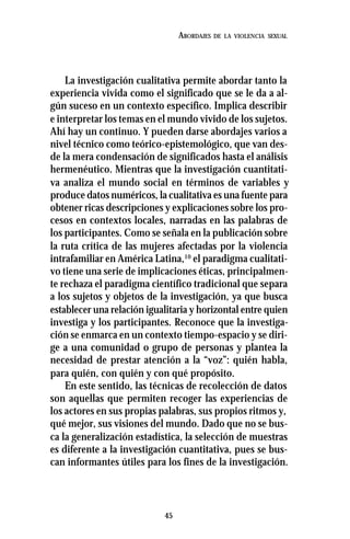 45
ABORDAJES DE LA VIOLENCIA SEXUAL
La investigación cualitativa permite abordar tanto la
experiencia vivida como el significado que se le da a al-
gún suceso en un contexto específico. Implica describir
e interpretar los temas en el mundo vivido de los sujetos.
Ahí hay un continuo. Y pueden darse abordajes varios a
nivel técnico como teórico-epistemológico, que van des-
de la mera condensación de significados hasta el análisis
hermenéutico. Mientras que la investigación cuantitati-
va analiza el mundo social en términos de variables y
produce datos numéricos, la cualitativa es una fuente para
obtener ricas descripciones y explicaciones sobre los pro-
cesos en contextos locales, narradas en las palabras de
los participantes. Como se señala en la publicación sobre
la ruta crítica de las mujeres afectadas por la violencia
intrafamiliar en América Latina,10
el paradigma cualitati-
vo tiene una serie de implicaciones éticas, principalmen-
te rechaza el paradigma científico tradicional que separa
a los sujetos y objetos de la investigación, ya que busca
establecer una relación igualitaria y horizontal entre quien
investiga y los participantes. Reconoce que la investiga-
ción se enmarca en un contexto tiempo-espacio y se diri-
ge a una comunidad o grupo de personas y plantea la
necesidad de prestar atención a la “voz”: quién habla,
para quién, con quién y con qué propósito.
En este sentido, las técnicas de recolección de datos
son aquellas que permiten recoger las experiencias de
los actores en sus propias palabras, sus propios ritmos y,
qué mejor, sus visiones del mundo. Dado que no se bus-
ca la generalización estadística, la selección de muestras
es diferente a la investigación cuantitativa, pues se bus-
can informantes útiles para los fines de la investigación.
 