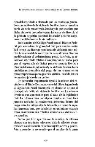 439
EL CONTROL DE LA VIOLENCIA INTRAFAMILIAR EN EL DISTRITO FEDERAL
ción del articulado a efecto de que los conflictos genera-
dos con motivo de la violencia familiar fueran resueltos
por la vía de la controversia familiar y de que se aclare que
dicha vía no es procedente para los casos de divorcio ni
de pérdida de patria potestad, los cuales deberán conti-
nuar tramitándose en la vía ordinaria.
En el ámbito del Código Penal para el Distrito Fede-
ral, por considerar la gravedad que para nuestra socie-
dad tienen las diversas conductas de violencia en el nú-
cleo fundamental de convivencia, se realizaron diversas
modificaciones al ordenamiento penal. Al efecto, se re-
formó el articulado relativo a la reparación del daño, para
que el responsable de ilícitos penales contra la libertad y
el normal desarrollo psicosexualy de violencia familiar,fuera
también responsable del pago de los tratamientos
psicoterapéuticos que requiera la víctima, cuando así sea
necesario a juicio de un perito.
De particular importancia resultó la adición del ca-
pítulo VIII al Título Decimonoveno del Libro Segundo de
la Legislación Penal Sustantiva, en donde se definió el
concepto de delito de violencia familiar, en los mismos
términos que apuntamos para el caso de la legislación
civil. La reforma tuvo por objeto considerar como bien
jurídico tutelado, la convivencia armónica dentro del
hogar entre los integrantes de la familia, así como de aque-
llas personas que, por cohabitar en un mismo espacio
físico, mantienen una relación similar a la existente en-
tre aquellos.
Por lo que tuvo que ver con la sanción, la reforma
planteó que ésta fuera relevante, dada la relación de pa-
rentesco o convivencia entre los sujetos activo y pasivo.
Aún y cuando se reconoció que el empleo de la pena
 
