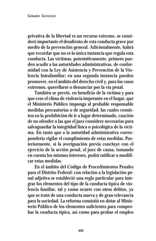 440
GERARDO GONZÁLEZ
privativa de la libertad es un recurso extremo, se consi-
deró importante el desaliento de esta conducta grave por
medio de la prevención general. Adicionalmente, habrá
que recordar que no es la única instancia que regula esta
conducta. Las víctimas, potestativamente, primero pue-
den acudir a las autoridades administrativas, de confor-
midad con la Ley de Asistencia y Prevención de la Vio-
lencia Intrafamiliar; en una segunda instancia pueden
promover, en el ámbito del derecho civil y, para los casos
extremos, querellarse o denunciar por la vía penal.
También se previó, en beneficio de la víctima y para
que cese el clima de violencia imperante en el hogar, que
el Ministerio Público imponga al probable responsable
medidas precautorias o de seguridad, las cuales consis-
ten en la prohibición de ir a lugar determinado, caución
de no ofender o las que el juez considere necesarias para
salvaguardar la integridad física o psicológica de la vícti-
ma. En tanto que a la autoridad administrativa corres-
pondería vigilar el cumplimiento de estas medidas. Pos-
teriormente, si la averiguación previa concluye con el
ejercicio de la acción penal, el juez de causa, tomando
en cuenta los mismos intereses, podrá ratificar o modifi-
car estas medidas.
En el ámbito del Código de Procedimientos Penales
para el Distrito Federal: con relación a la legislación pe-
nal adjetiva se estableció una regla particular para inte-
grar los elementos del tipo de la conducta típica de vio-
lencia familiar, tal y como ocurre con otros delitos, ya
que se trató de una conducta nueva y de gran relevancia
para la sociedad. La reforma consistió en dotar al Minis-
terio Público de los elementos suficientes para compro-
bar la conducta típica, así como para probar el empleo
 