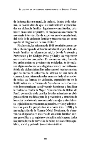 441
EL CONTROL DE LA VIOLENCIA INTRAFAMILIAR EN EL DISTRITO FEDERAL
de la fuerza física o moral. Se incluyó, dentro de la refor-
ma, la posibilidad de que las instituciones especializa-
das en violencia familiar, legalmente constituidas, cola-
boren en calidad de peritos. El propósito es reconocer la
necesaria intervención de expertos en el conocimiento
del ciclo de la violencia familiar y sus secuelas, así como
ayudar al diagnóstico de sus efectos.4
Finalmente, las reformas de 1998 consistieron en sus-
tituir el concepto de violencia intrafamiliar por el de vio-
lencia familiar; se reformaron, así, La Ley de Asistencia y
Prevención y los Códigos Penal y Civil y los respectivos
ordenamientos procesales. En ese mismo año, fuera de
los ordenamientos previamente señalados, se formula-
ron algunas adecuaciones legales al marco normativo re-
ferido a la violencia familiar, tales como el reconocimiento
que ha hecho el Gobierno de México de una serie de
convenciones internacionales en materia de eliminación
de todas las formas de violencia, especialmente en la
Ratificación de la Cámara de Senadores de la Conven-
ción Interamericana para Prevenir, Sancionar y Erradicar
la violencia contra la Mujer “Convención de Belem do
Pará”, por medio de la cual los Estados miembros se obli-
gan a aplicar medidas para la prevención y atención de
los actos de violencia en contra de la mujer y a incluir en
su legislación interna normas penales, civiles y adminis-
trativas para los propósitos anteriores (OEA, 1994) y la
promulgación de la Norma Oficial Mexicana, de obser-
vancia obligatoria en materia de violencia familiar, mis-
ma que obliga a su registro y atención médica para todos
los prestadores de servicios de salud de los sectores pú-
blico, social y privado (NOM-190-SSA1-1999).
 