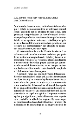 442
GERARDO GONZÁLEZ
II. EL CONTROL SOCIAL DE LA VIOLENCIA INTRAFAMILIAR
EN EL DISTRITO FEDERAL
Para introducirnos en tema, es fundamental entender
que el Estado mexicano mantiene un sistema de control
social,5
sostenido por los criterios de clase y raza, para
garantizar la reproducción de la conformidad. De ma-
nera que las profundas transformaciones que hemos se-
ñalado en los apartados anteriores, referidas principal-
mente a las modificaciones normativas, propias de un
escenario del control formal,6
han obligado ha actuali-
zar, necesariamente, sus estrategias.
Al desmantelarse la era del Estado Benefactor,7
se
volvió necesario atender a nuevas iniciativas por parte
de las instituciones represivas del Estado; y también, se
necesitaron replantear las respuestas a las demandas más
o menos articuladas de los grupos sociales que confor-
man la sociedad. En conclusión, en los tiempos moder-
nos, la descentralización del control social ha ampliado
la red de control sobre las mujeres.
A pesar del riesgo que podría derivarse de las contra-
dicciones señaladas: el apoyo del Estado a la estructura
social patriarcal y las reformas legales tendientes a reco-
nocer derechos para las mujeres y la consecuente
refuncionalización del control social formal; la mayoría
de los grupos feministas mexicanos entendieron la im-
portancia de establecer una alianza sólida con el Estado
y asumieron un papel protagónico al impulsar reformas
legales que significaron, indudablemente, una mejoría
en la condición de vida de las mujeres. De manera que
los cambios realizados en las instituciones jurídicas y la
modificación del estatus legal de las mujeres no deja de
 