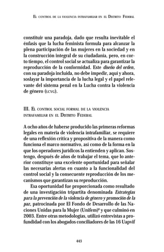 443
EL CONTROL DE LA VIOLENCIA INTRAFAMILIAR EN EL DISTRITO FEDERAL
constituir una paradoja, dado que resulta inevitable el
énfasis que la lucha feminista formula para alcanzar la
plena participación de las mujeres en la sociedad y en
la construcción integral de su ciudadanía, pero, en cor-
to tiempo, el control social se actualiza para garantizar la
reproducción de la conformidad. Este diseño del orden,
con su paradoja incluida, no debe impedir, aquí y ahora,
soslayar la importancia de la lucha legal y el papel rele-
vante del sistema penal en la Lucha contra la violencia
de género (LCVG).
III. EL CONTROL SOCIAL FORMAL DE LA VIOLENCIA
INTRAFAMILIAR EN EL DISTRITO FEDERAL
A ocho años de haberse producido las primeras reformas
legales en materia de violencia intrafamiliar, se requiere
de una reflexión crítica y propositiva de la manera como
funciona el marco normativo, así como de la forma en la
que los operadores jurídicos la entienden y aplican. Sos-
tengo, después de años de trabajar el tema, que lo ante-
rior constituye una excelente oportunidad para señalar
las necesarias alertas en cuanto a la funcionalidad del
control social y la consecuente reproducción de los me-
canismos que garantizan su reproducción.
Esa oportunidad fue proporcionada como resultado
de una investigación tripartita denominada Estrategias
para la prevención de la violencia de género y promoción de la
paz, patrocinada por El Fondo de Desarrollo de las Na-
ciones Unidas para la Mujer (Unifem)8
y que culminó en
2003. Entre otras metodologías, utilizó entrevistas a pro-
fundidad con los abogados conciliadores de las 16 Uapvif
 