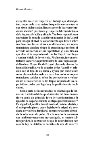444
GERARDO GONZÁLEZ
existentes en el DF; respecto del trabajo que desempe-
ñan; respecto de las experiencias que tienen con mujeres
que viven violencia familiar; respecto de las representa-
ciones sociales9
que tienen y; respecto del conocimiento
de la ley, su aplicación y eficacia. También se practicaron
entrevistas de entrada y salida con usuarias de las Uapvif
para indagar el nivel de conocimiento que tienen sobre
sus derechos; los servicios a su disposición; sus repre-
sentaciones sociales; el tipo de atención que reciben; el
nivel de satisfacción de sus expectativas y; la medida en
que el servicio proporcionado por las Uapvif contribuye
a romper el ciclo de la violencia. Finalmente, fueron con-
tratados los servicios profesionales de una empresa espe-
cializada en Grupos Focales10
con el objeto de obtener in-
formación cualitativa de usuarias de las Uapvif en rela-
ción con el tipo de atención y ayuda que obtuvieron;
sobre el conocimiento de sus derechos; sobre sus repre-
sentaciones sociales y, sobre las percepciones y valora-
ciones de los servicios de las Uapvif respecto de las ex-
pectativas con las que llegaron y lo que finalmente resol-
vieron.
Como parte de los resultados, se observó que la for-
mación tradicional de los profesionistas del derecho con-
sidera como un principio fuera de cuestionamiento la
igualdaddelaspartesdurantelasetapasprocedimentales.11
Esta igualdad jurídica formal oculta el carácter clasista y
el enfoque de género que el legislador le asignó a la con-
ducta de violencia familiar al considerarla como deriva-
da de relaciones de poder. Si a lo anterior le sumamos
que también se encuentra muy arraigada, en nuestra cul-
tura jurídica, la convicción de que la autoridad (en este
caso la Ley de Asistencia no habla de una de carácter
 