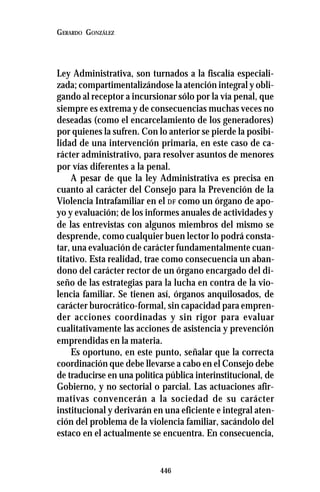 446
GERARDO GONZÁLEZ
Ley Administrativa, son turnados a la fiscalía especiali-
zada; compartimentalizándose la atención integral y obli-
gando al receptor a incursionar sólo por la vía penal, que
siempre es extrema y de consecuencias muchas veces no
deseadas (como el encarcelamiento de los generadores)
por quienes la sufren. Con lo anterior se pierde la posibi-
lidad de una intervención primaria, en este caso de ca-
rácter administrativo, para resolver asuntos de menores
por vías diferentes a la penal.
A pesar de que la ley Administrativa es precisa en
cuanto al carácter del Consejo para la Prevención de la
Violencia Intrafamiliar en el DF como un órgano de apo-
yo y evaluación; de los informes anuales de actividades y
de las entrevistas con algunos miembros del mismo se
desprende, como cualquier buen lector lo podrá consta-
tar, una evaluación de carácter fundamentalmente cuan-
titativo. Esta realidad, trae como consecuencia un aban-
dono del carácter rector de un órgano encargado del di-
seño de las estrategias para la lucha en contra de la vio-
lencia familiar. Se tienen así, órganos anquilosados, de
carácter burocrático-formal, sin capacidad para empren-
der acciones coordinadas y sin rigor para evaluar
cualitativamente las acciones de asistencia y prevención
emprendidas en la materia.
Es oportuno, en este punto, señalar que la correcta
coordinación que debe llevarse a cabo en el Consejo debe
de traducirse en una política pública interinstitucional, de
Gobierno, y no sectorial o parcial. Las actuaciones afir-
mativas convencerán a la sociedad de su carácter
institucional y derivarán en una eficiente e integral aten-
ción del problema de la violencia familiar, sacándolo del
estaco en el actualmente se encuentra. En consecuencia,
 
