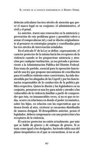 447
EL CONTROL DE LA VIOLENCIA INTRAFAMILIAR EN EL DISTRITO FEDERAL
deberán articularse los tres niveles de atención que pre-
vé el marco legal en su conjunto; el administrativo, el
civil y el penal.
Lo anterior, traerá una renovación en la asistencia y
prevención de este problema grave y permitirá volver a
armar el rompecabezas tal y cual se diseño originalmen-
te al pensarse en estrategias propias y coordinadas para
los tres niveles de intervención señalados.
En el artículo 9° de la Ley se define, expresamente, el
carácter protector de la misma hacia los receptores de la
violencia cuando se les proporcione asistencia y aten-
ción por cualquier institución, ya sea privada o pertene-
ciente a la Administración Pública del Distrito Federal.
Esta toma de partido, esencial para la operación funcio-
nal de una ley que propone mecanismos de conciliación
para el conflicto violento entre convivientes, ha sido des-
atendida por los abogados de las Uapvif y por los funcio-
narios responsables de la conducción de la política pú-
blica respectiva. Quien lo diseñó y los legisladores en su
conjunto, pensaron en una ley para asistir y atender a los
vulnerables de la violencia familiar a partir de compren-
der que ésta, en innumerables veces, si no es que en to-
das, ocurre en relaciones en donde el poder (económico,
sobre los hijos, en relación con las expectativas que se
tienen frente al otro, etcétera) se encuentra distribuido
de manera desigual. El desequilibrio anterior, pensó el
legislador, deberá compensarse con una protección a los
receptores de la violencia.
El carácter protector no existe actualmente, por más
que se hable de género y de enfoque de género. Si se
trata como igual a los desiguales, haciendo tabla raza del
plano inequitativo en el que se encuentran, si no se ad-
 